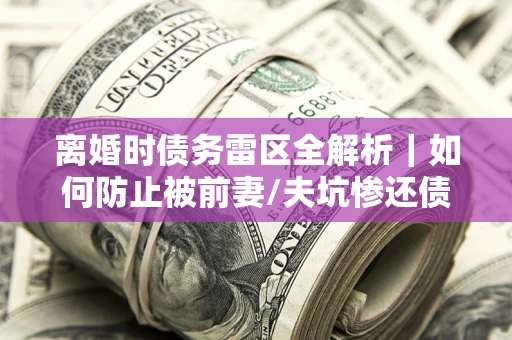 济南离婚时债务雷区全解析｜如何防止被前妻/夫坑惨还债？