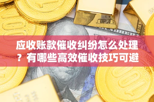 济南应收账款催收纠纷怎么处理？有哪些高效催收技巧可避免坏账？